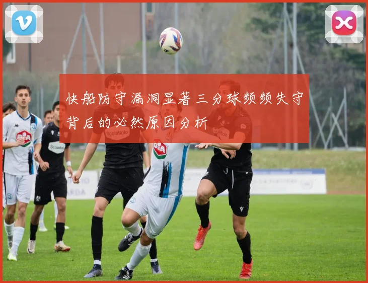 快船防守漏洞显著三分球频频失守背后的必然原因分析