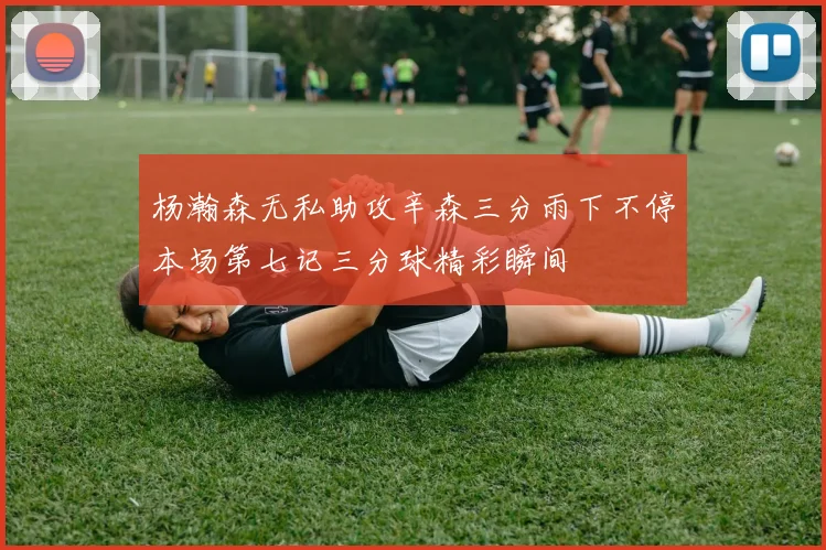 杨瀚森无私助攻辛森三分雨下不停本场第七记三分球精彩瞬间