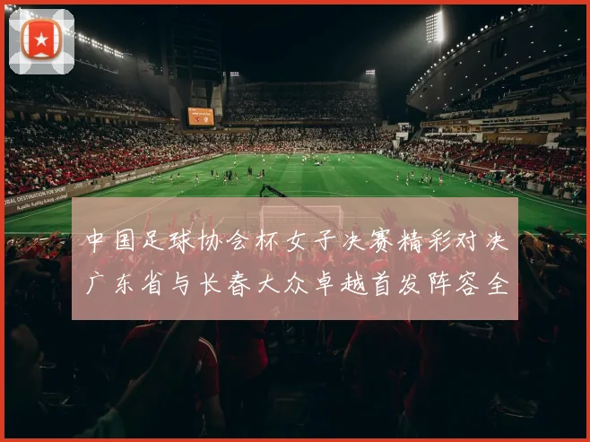 中国足球协会杯女子决赛精彩对决广东省与长春大众卓越首发阵容全面解析