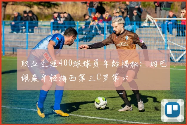职业生涯400球球员年龄揭秘：姆巴佩最年轻梅西第三C罗第六
