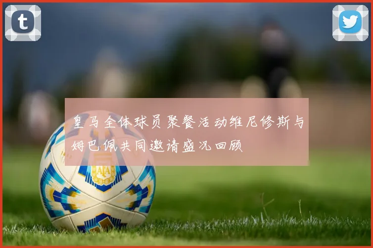 皇马全体球员聚餐活动维尼修斯与姆巴佩共同邀请盛况回顾