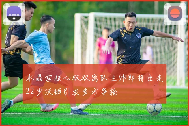 水晶宫核心双双离队主帅即将出走22岁沃顿引发多方争抢